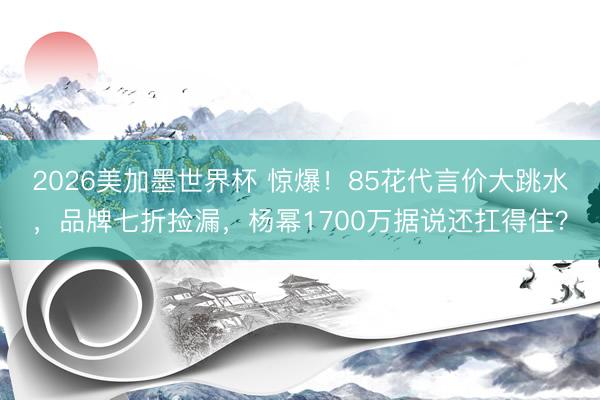 2026美加墨世界杯 惊爆！85花代言价大跳水，品牌七折捡漏，杨幂1700万据说还扛得住？