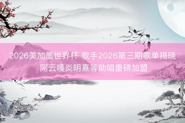 2026美加墨世界杯 歌手2026第三期歌单揭晓 阿云嘎炎明熹等助唱重磅加盟