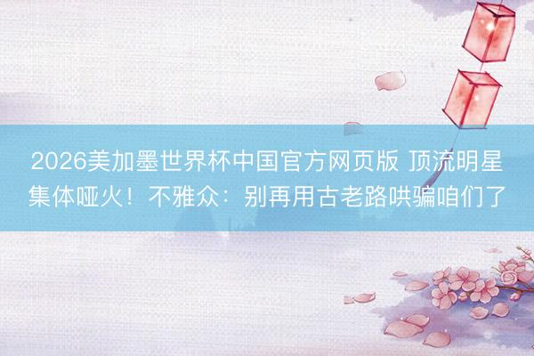 2026美加墨世界杯中国官方网页版 顶流明星集体哑火!不雅众:别再用古老路哄骗咱们了