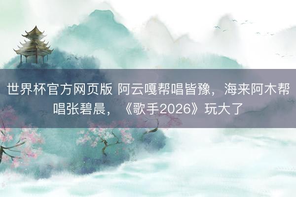 世界杯官方网页版 阿云嘎帮唱皆豫,海来阿木帮唱张碧晨,《歌手2026》玩大了