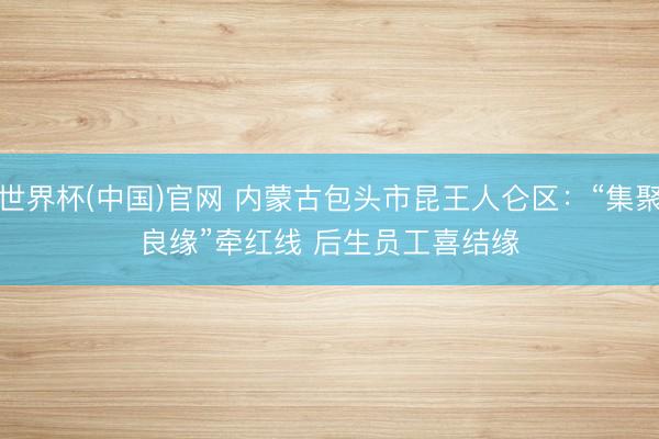 世界杯(中国)官网 内蒙古包头市昆王人仑区：“集聚良缘”牵红线 后生员工喜结缘