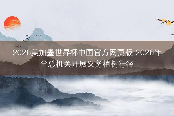 2026美加墨世界杯中国官方网页版 2026年全总机关开展义务植树行径