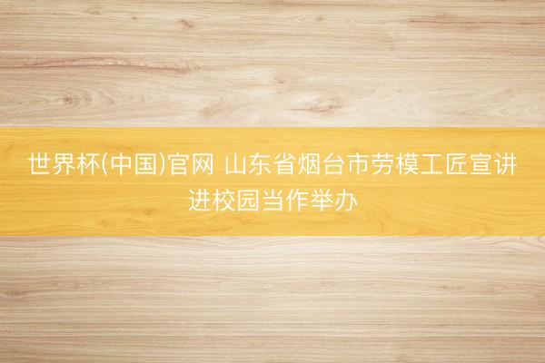 世界杯(中国)官网 山东省烟台市劳模工匠宣讲进校园当作举办