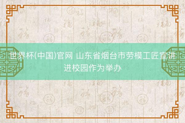 世界杯(中国)官网 山东省烟台市劳模工匠宣讲进校园作为举办
