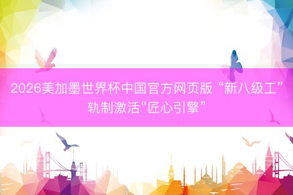 2026美加墨世界杯中国官方网页版 “新八级工”轨制激活“匠心引擎”