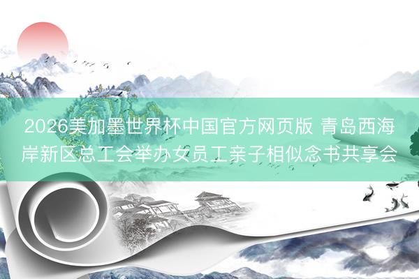 2026美加墨世界杯中国官方网页版 青岛西海岸新区总工会举办女员工亲子相似念书共享会