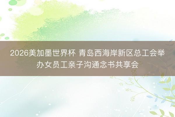 2026美加墨世界杯 青岛西海岸新区总工会举办女员工亲子沟通念书共享会
