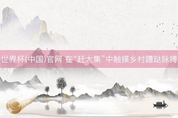 世界杯(中国)官网 在“赶大集”中触摸乡村蹧跶脉搏