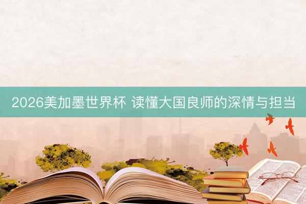 2026美加墨世界杯 读懂大国良师的深情与担当