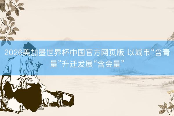 2026美加墨世界杯中国官方网页版 以城市“含青量”升迁发展“含金量”