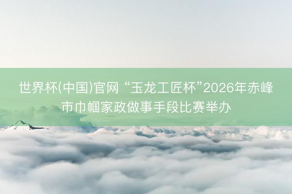 世界杯(中国)官网 “玉龙工匠杯”2026年赤峰市巾帼家政做事手段比赛举办