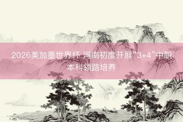 2026美加墨世界杯 河南初度开展“3+4”中职本科领路培养