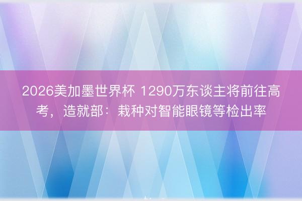 2026美加墨世界杯 1290万东谈主将前往高考,造就部:栽种对智能眼镜等检出率