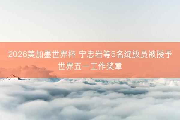 2026美加墨世界杯 宁忠岩等5名绽放员被授予世界五一工作奖章