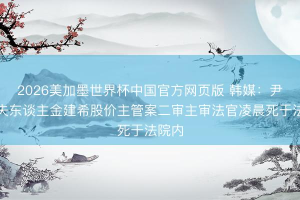2026美加墨世界杯中国官方网页版 韩媒:尹锡悦夫东谈主金建希股价主管案二审主审法官凌晨死于法院内