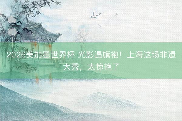 2026美加墨世界杯 光影遇旗袍!上海这场非遗大秀,太惊艳了