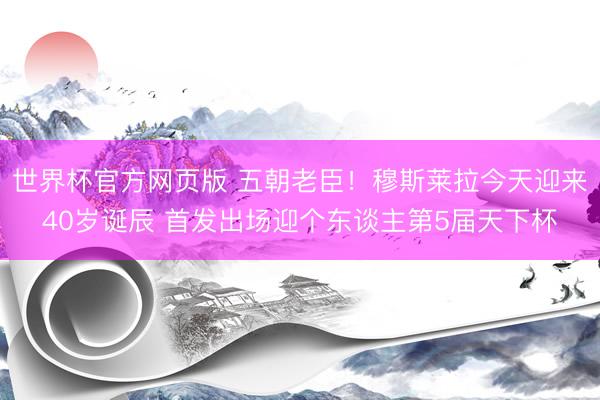 世界杯官方网页版 五朝老臣！穆斯莱拉今天迎来40岁诞辰 首发出场迎个东谈主第5届天下杯
