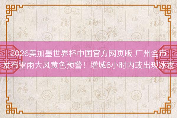 2026美加墨世界杯中国官方网页版 广州全市发布雷雨大风黄色预警!增城6小时内或出现冰雹