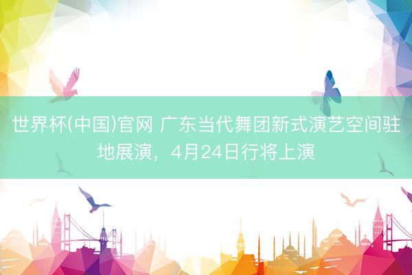 世界杯(中国)官网 广东当代舞团新式演艺空间驻地展演,4月24日行将上演