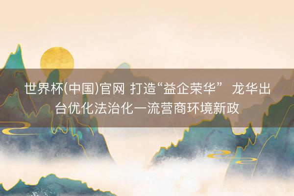 世界杯(中国)官网 打造“益企荣华” 龙华出台优化法治化一流营商环境新政