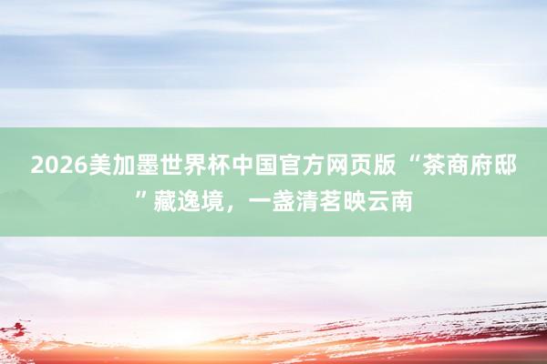 2026美加墨世界杯中国官方网页版 “茶商府邸”藏逸境,一盏清茗映云南