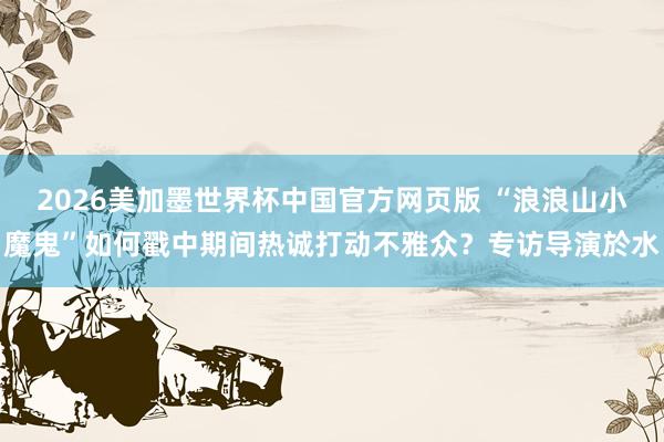 2026美加墨世界杯中国官方网页版 “浪浪山小魔鬼”如何戳中期间热诚打动不雅众?专访导演於水