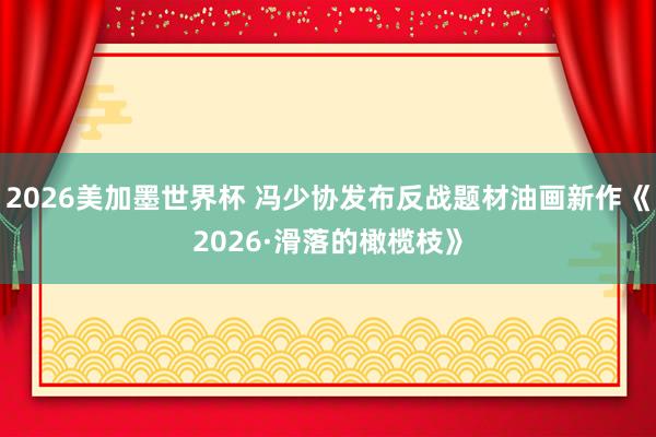 2026美加墨世界杯 冯少协发布反战题材油画新作《2026·滑落的橄榄枝》