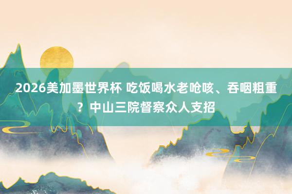2026美加墨世界杯 吃饭喝水老呛咳、吞咽粗重？中山三院督察众人支招
