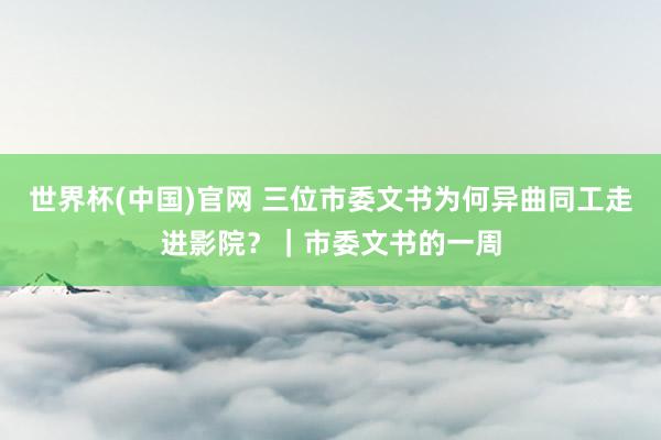世界杯(中国)官网 三位市委文书为何异曲同工走进影院?|市委文书的一周