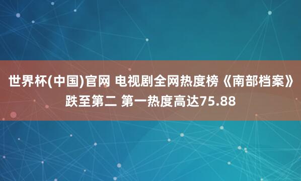 世界杯(中国)官网 电视剧全网热度榜《南部档案》跌至第二 第一热度高达75.88