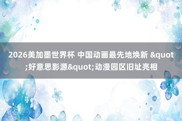 2026美加墨世界杯 中国动画最先地焕新 "好意思影源"动漫园区旧址亮相