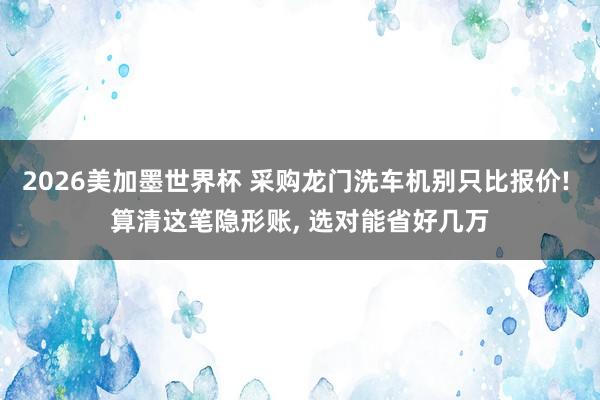 2026美加墨世界杯 采购龙门洗车机别只比报价! 算清这笔隐形账， 选对能省好几万