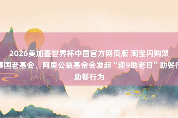 2026美加墨世界杯中国官方网页版 淘宝闪购聚皆集国老基会、阿里公益基金会发起“逢9助老日”助餐行为