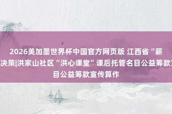 2026美加墨世界杯中国官方网页版 江西省“薪火公益”决策|洪家山社区“洪心课堂”课后托管名目公益筹款宣传算作
