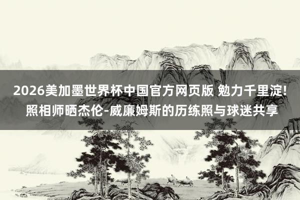 2026美加墨世界杯中国官方网页版 勉力千里淀! 照相师晒杰伦-威廉姆斯的历练照与球迷共享