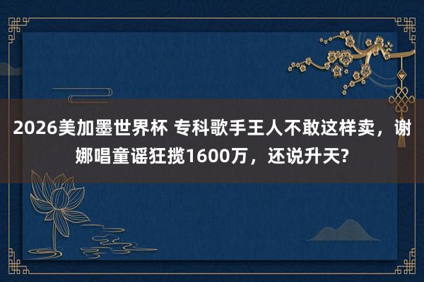 2026美加墨世界杯 专科歌手王人不敢这样卖,谢娜唱童谣狂揽1600万,还说升天?
