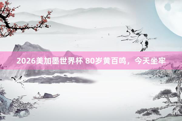 2026美加墨世界杯 80岁黄百鸣，今天坐牢