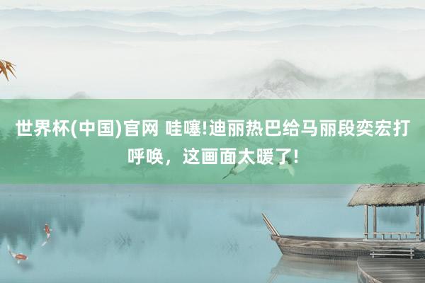 世界杯(中国)官网 哇噻!迪丽热巴给马丽段奕宏打呼唤,这画面太暖了!