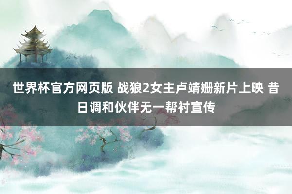 世界杯官方网页版 战狼2女主卢靖姗新片上映 昔日调和伙伴无一帮衬宣传